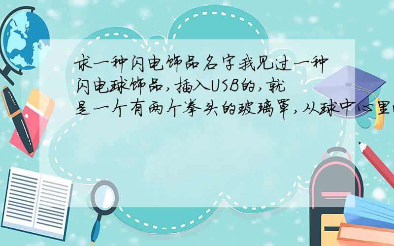 求一种闪电饰品名字我见过一种闪电球饰品,插入USB的,就是一个有两个拳头的玻璃罩,从球中心里面发出一些电弧到玻璃罩上面,