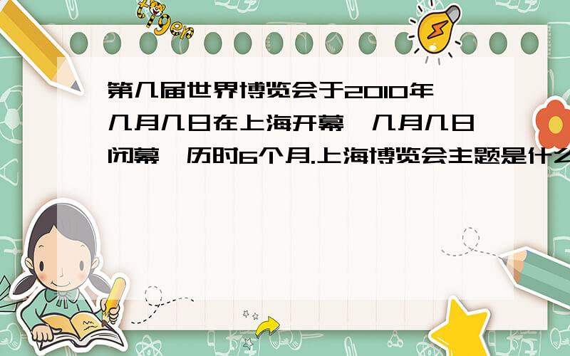 第几届世界博览会于2010年几月几日在上海开幕,几月几日闭幕,历时6个月.上海博览会主题是什么