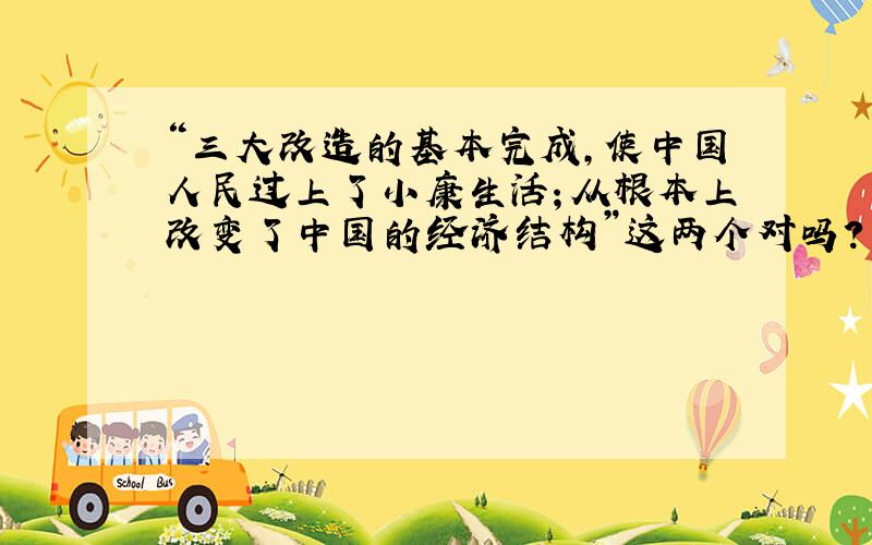 “三大改造的基本完成,使中国人民过上了小康生活；从根本上改变了中国的经济结构”这两个对吗?