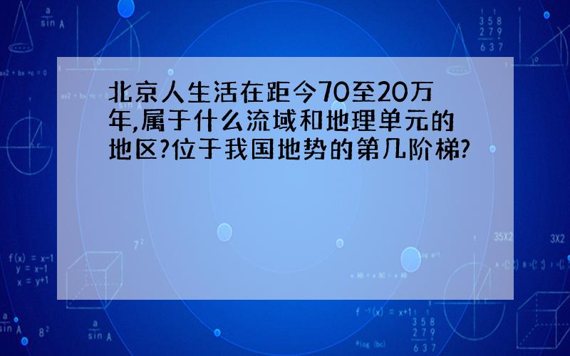 北京人生活在距今70至20万年,属于什么流域和地理单元的地区?位于我国地势的第几阶梯?