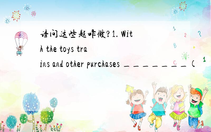 请问这些题咋做?1． With the toys trains and other purchases _______(