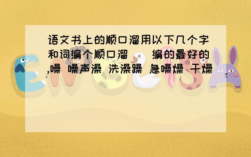 语文书上的顺口溜用以下几个字和词编个顺口溜．（编的最好的,噪 噪声澡 洗澡躁 急噪燥 干燥