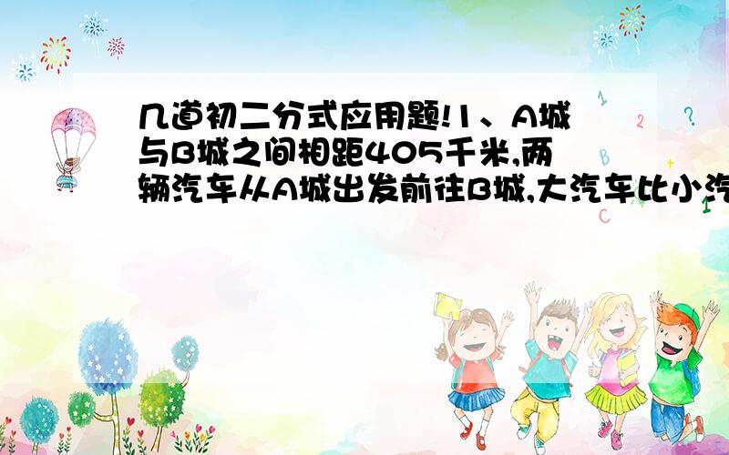 几道初二分式应用题!1、A城与B城之间相距405千米,两辆汽车从A城出发前往B城,大汽车比小汽车早出发2小时,结果大汽车