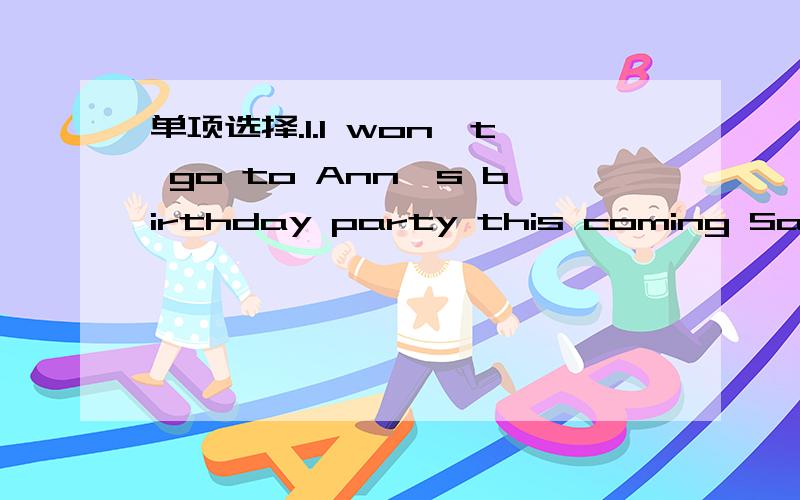 单项选择.1.I won't go to Ann's birthday party this coming Saturd