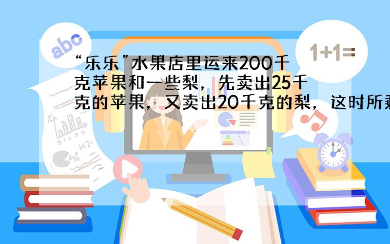 “乐乐”水果店里运来200千克苹果和一些梨，先卖出25千克的苹果，又卖出20千克的梨，这时所剩的苹果和梨同样多，水果店运