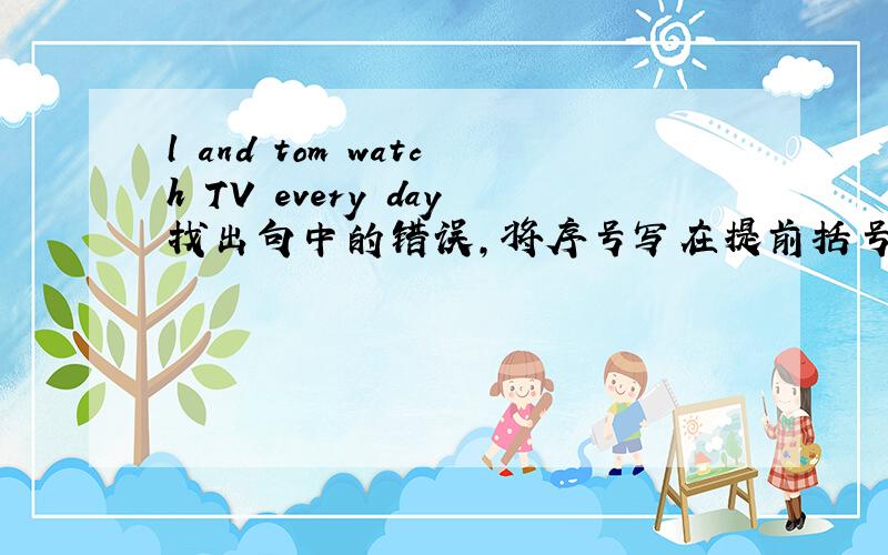 l and tom watch TV every day找出句中的错误,将序号写在提前括号内,并在题后横线上改正