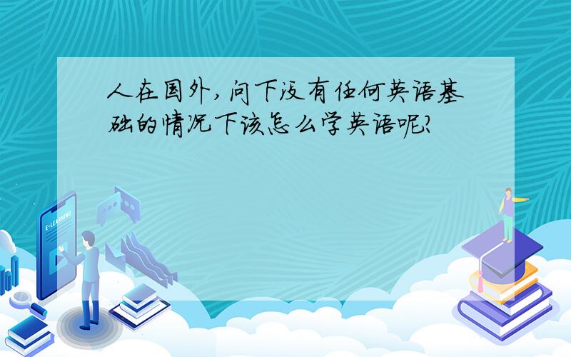 人在国外,问下没有任何英语基础的情况下该怎么学英语呢?