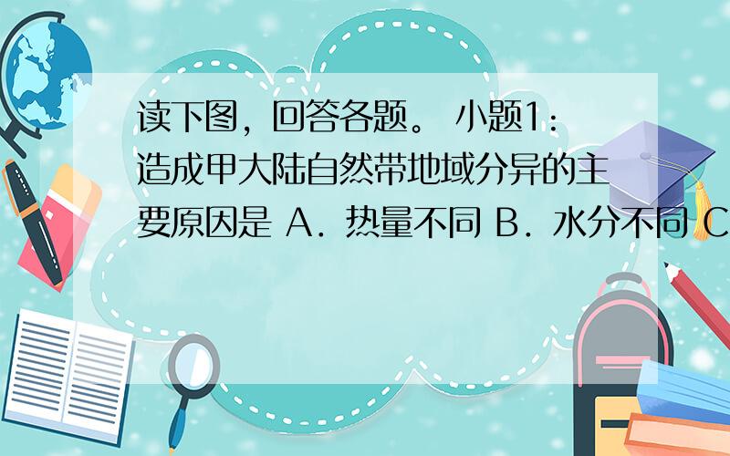 读下图，回答各题。 小题1:造成甲大陆自然带地域分异的主要原因是 A．热量不同 B．水分不同 C．海拔不同 D．纬度不同