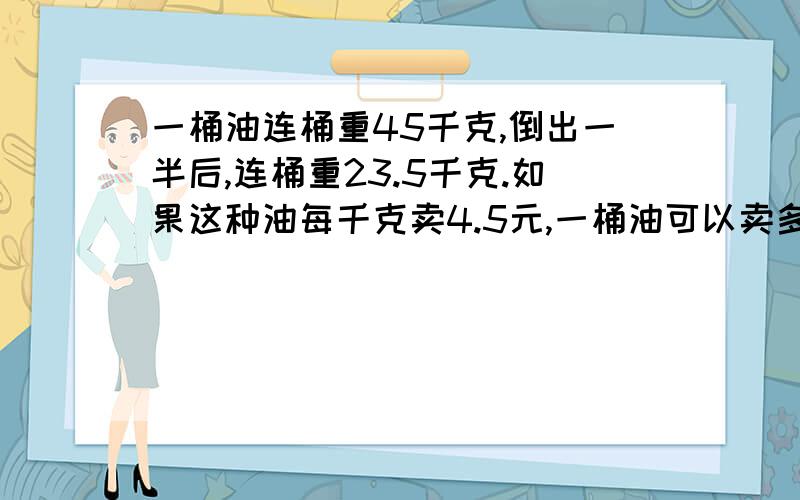 一桶油连桶重45千克,倒出一半后,连桶重23.5千克.如果这种油每千克卖4.5元,一桶油可以卖多少元?