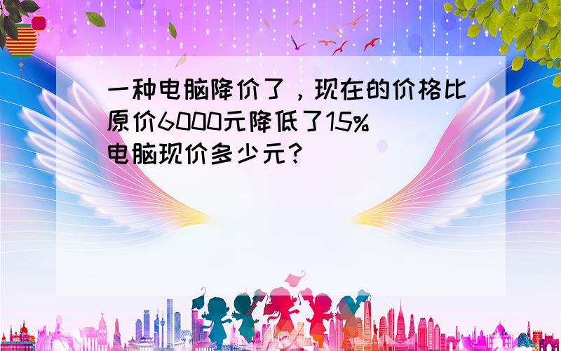 一种电脑降价了，现在的价格比原价6000元降低了15%．电脑现价多少元？