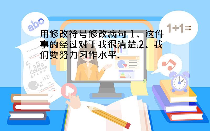 用修改符号修改病句 1、这件事的经过对于我很清楚.2、我们要努力习作水平.