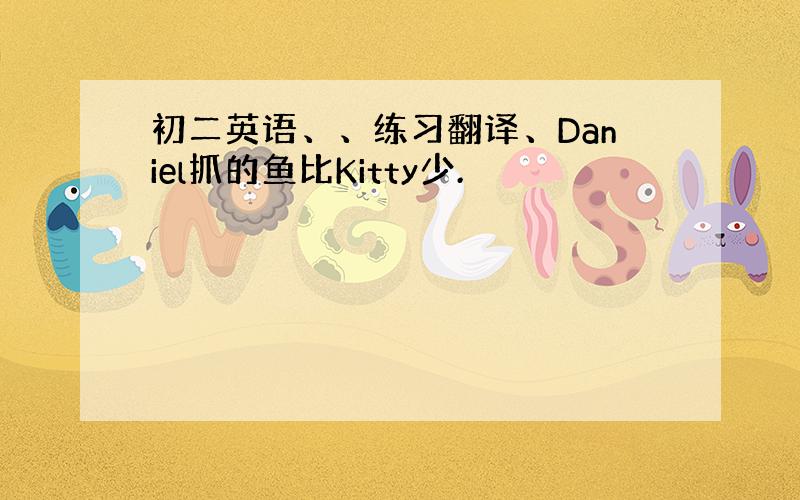 初二英语、、练习翻译、Daniel抓的鱼比Kitty少.