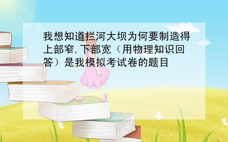 我想知道拦河大坝为何要制造得上部窄,下部宽（用物理知识回答）是我模拟考试卷的题目