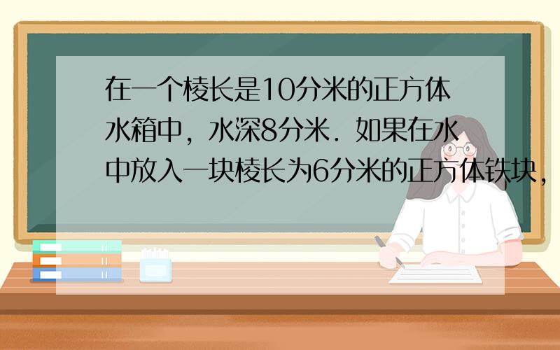 在一个棱长是10分米的正方体水箱中，水深8分米．如果在水中放入一块棱长为6分米的正方体铁块，水箱中的水会溢出来吗？为什么