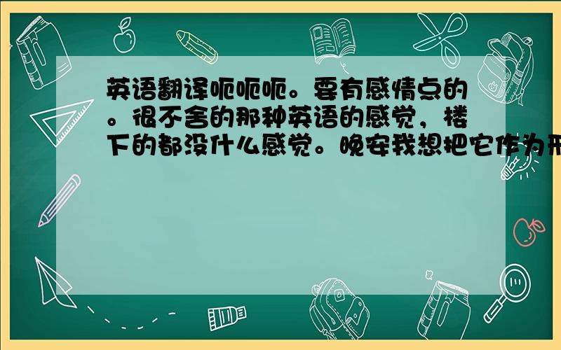 英语翻译呃呃呃。要有感情点的。很不舍的那种英语的感觉，楼下的都没什么感觉。晚安我想把它作为形容词。我们每天都说晚安。