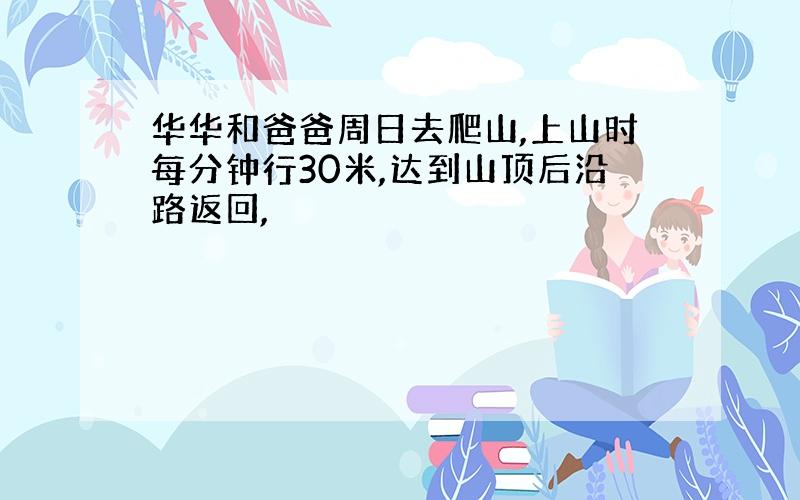 华华和爸爸周日去爬山,上山时每分钟行30米,达到山顶后沿路返回,