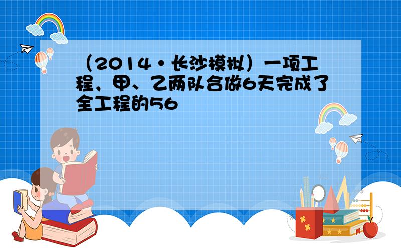 （2014•长沙模拟）一项工程，甲、乙两队合做6天完成了全工程的56