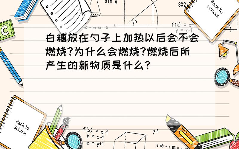 白糖放在勺子上加热以后会不会燃烧?为什么会燃烧?燃烧后所产生的新物质是什么?