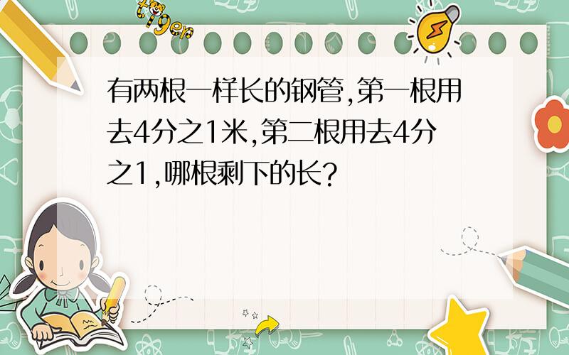 有两根一样长的钢管,第一根用去4分之1米,第二根用去4分之1,哪根剩下的长?