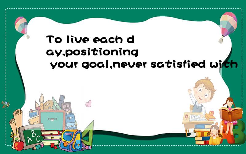 To live each day,positioning your goal,never satisfied with