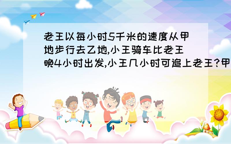 老王以每小时5千米的速度从甲地步行去乙地,小王骑车比老王晚4小时出发,小王几小时可追上老王?甲乙两地