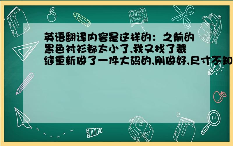 英语翻译内容是这样的：之前的黑色衬衫都太小了,我又找了裁缝重新做了一件大码的,刚做好,尺寸不知你是否合适?：胸围110