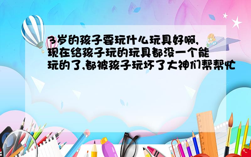 3岁的孩子要玩什么玩具好啊,现在给孩子玩的玩具都没一个能玩的了,都被孩子玩坏了大神们帮帮忙