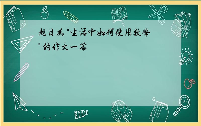 题目为“生活中如何使用数学 ”的作文一篇