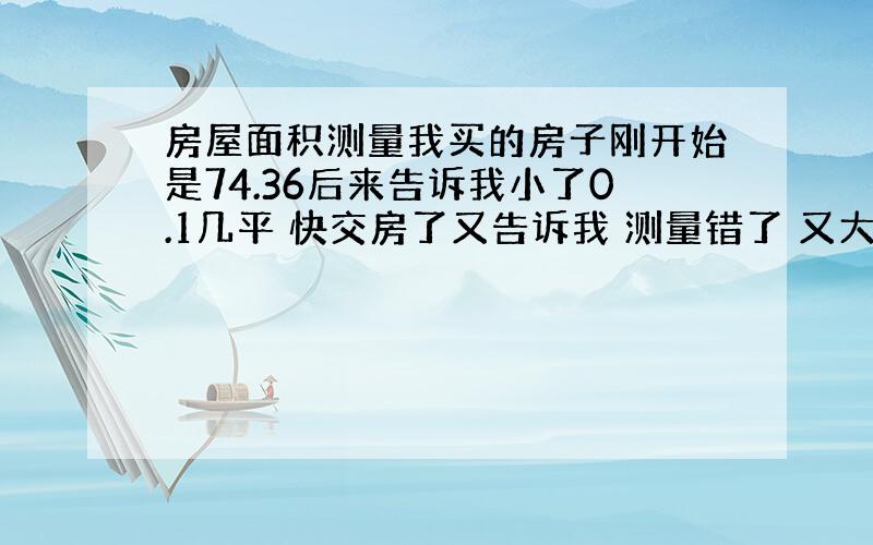 房屋面积测量我买的房子刚开始是74.36后来告诉我小了0.1几平 快交房了又告诉我 测量错了 又大了0.1几 这样的问题