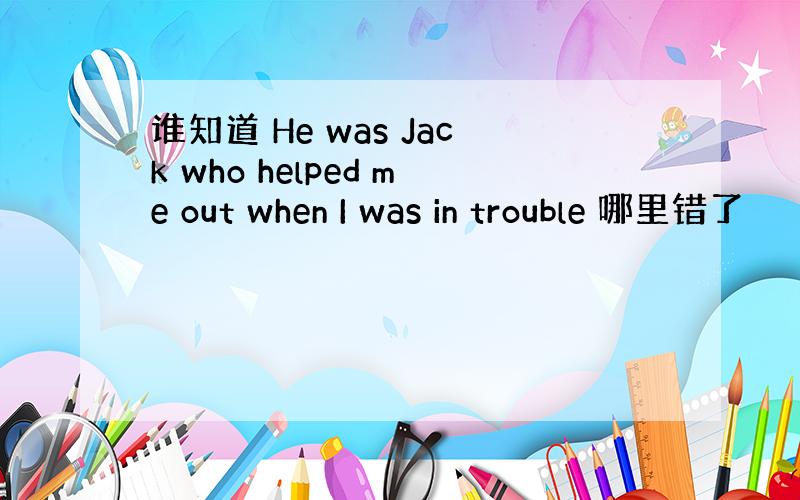 谁知道 He was Jack who helped me out when I was in trouble 哪里错了