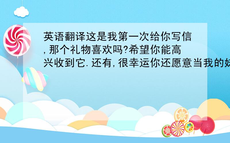 英语翻译这是我第一次给你写信,那个礼物喜欢吗?希望你能高兴收到它.还有,很幸运你还愿意当我的妹妹,我会是所有哥哥中最好的