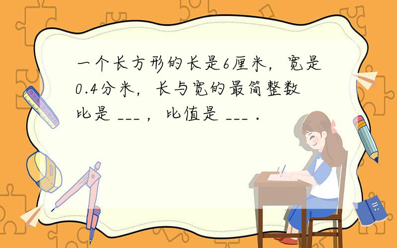 一个长方形的长是6厘米，宽是0.4分米，长与宽的最简整数比是 ___ ，比值是 ___ ．
