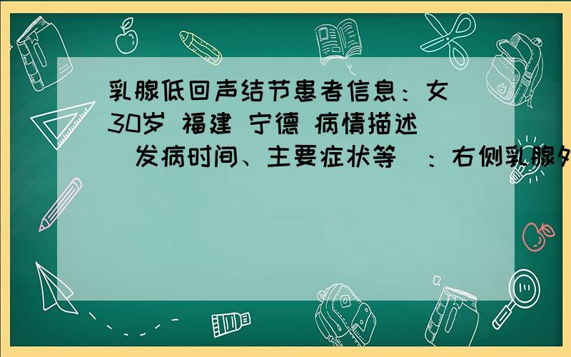 乳腺低回声结节患者信息：女 30岁 福建 宁德 病情描述(发病时间、主要症状等)：右侧乳腺外象限探及一低回声结节,大小: