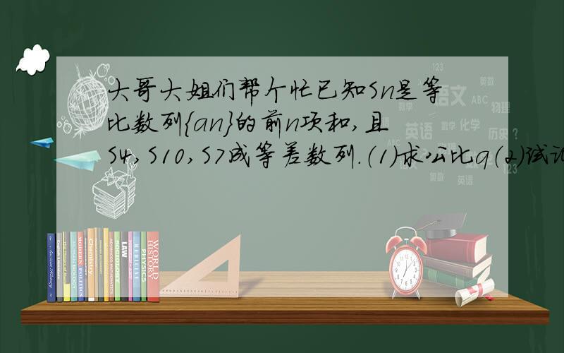 大哥大姐们帮个忙已知Sn是等比数列{an}的前n项和,且S4,S10,S7成等差数列.（1）求公比q（2）试证：a2,a