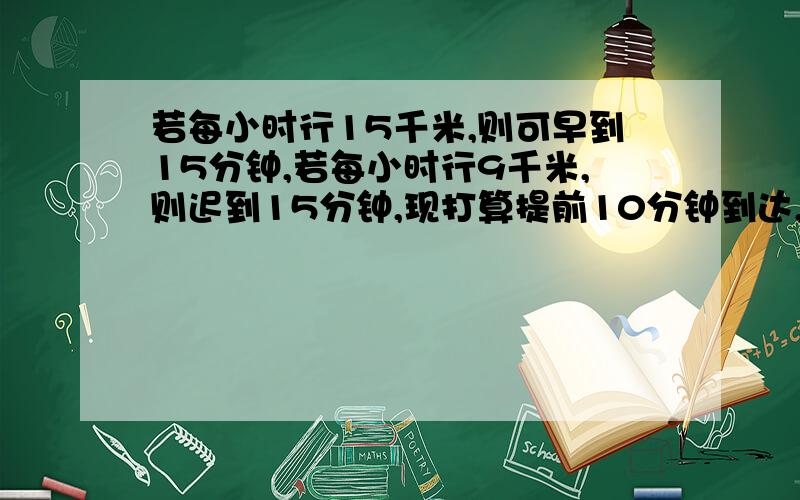 若每小时行15千米,则可早到15分钟,若每小时行9千米,则迟到15分钟,现打算提前10分钟到达,速度应为多少