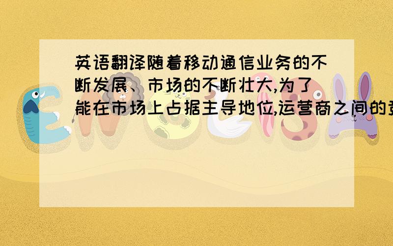 英语翻译随着移动通信业务的不断发展、市场的不断壮大,为了能在市场上占据主导地位,运营商之间的竞争越来越激烈,其最重要也是