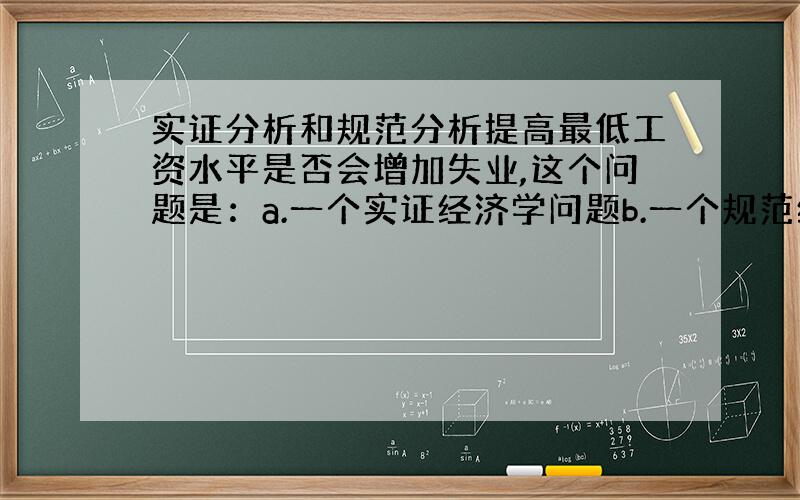 实证分析和规范分析提高最低工资水平是否会增加失业,这个问题是：a.一个实证经济学问题b.一个规范经济学问题c.而不是一个