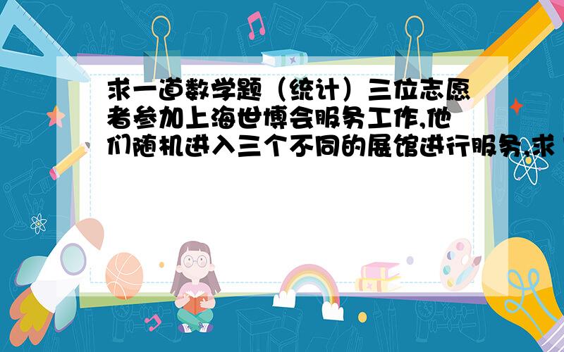 求一道数学题（统计）三位志愿者参加上海世博会服务工作,他们随机进入三个不同的展馆进行服务,求1、每个展馆各有一位志愿者的