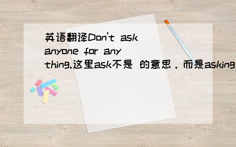 英语翻译Don't ask anyone for anything.这里ask不是 的意思。而是asking for f