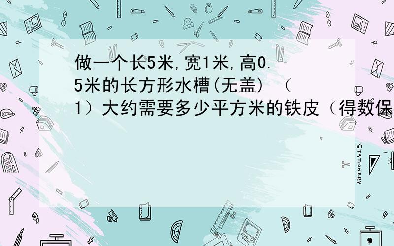 做一个长5米,宽1米,高0.5米的长方形水槽(无盖) （1）大约需要多少平方米的铁皮（得数保留整平方米）