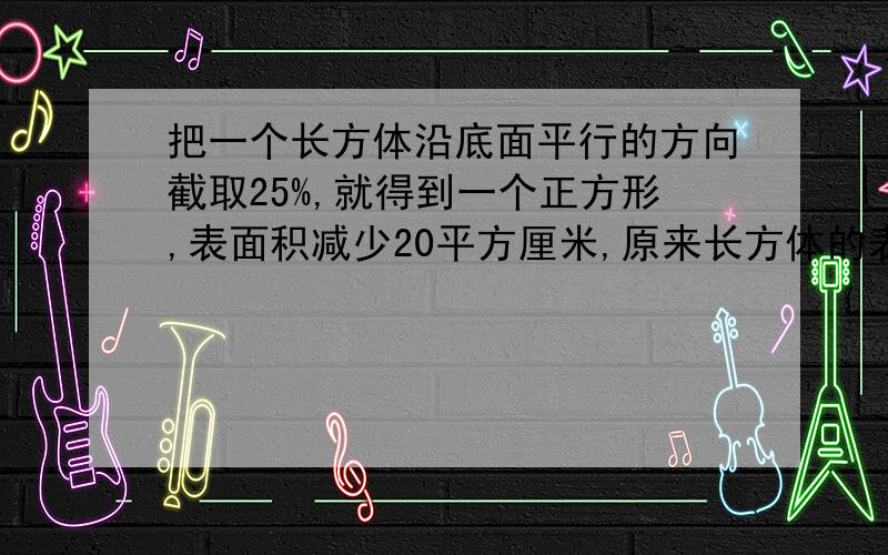 把一个长方体沿底面平行的方向截取25%,就得到一个正方形,表面积减少20平方厘米,原来长方体的表面积是