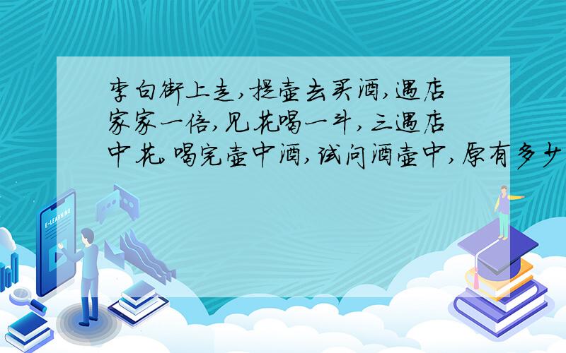 李白街上走,提壶去买酒,遇店家家一倍,见花喝一斗,三遇店中花,喝完壶中酒,试问酒壶中,原有多少酒?