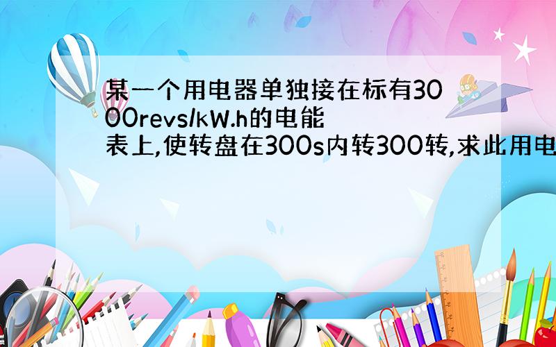 某一个用电器单独接在标有3000revs/kW.h的电能表上,使转盘在300s内转300转,求此用电器的电功率.(急!）