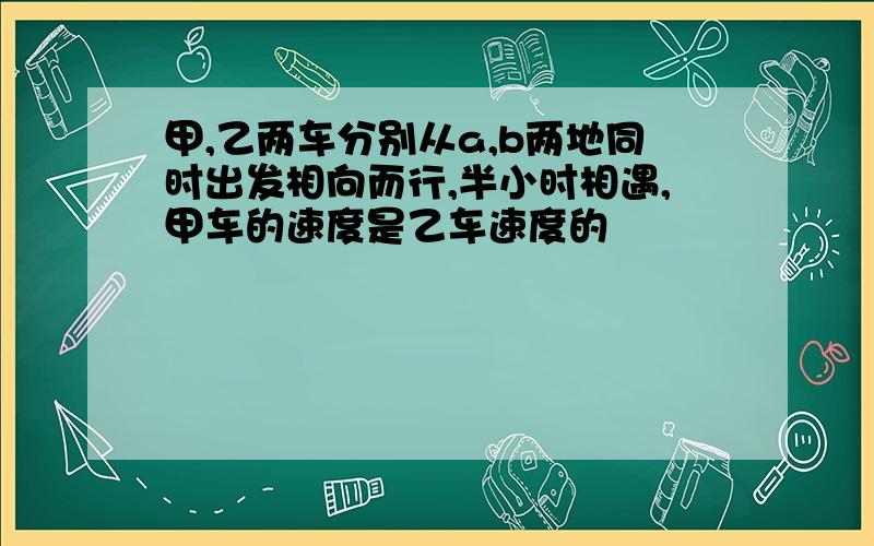 甲,乙两车分别从a,b两地同时出发相向而行,半小时相遇,甲车的速度是乙车速度的