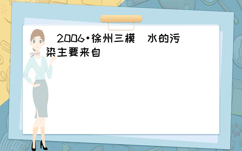 （2006•徐州三模）水的污染主要来自（　　）