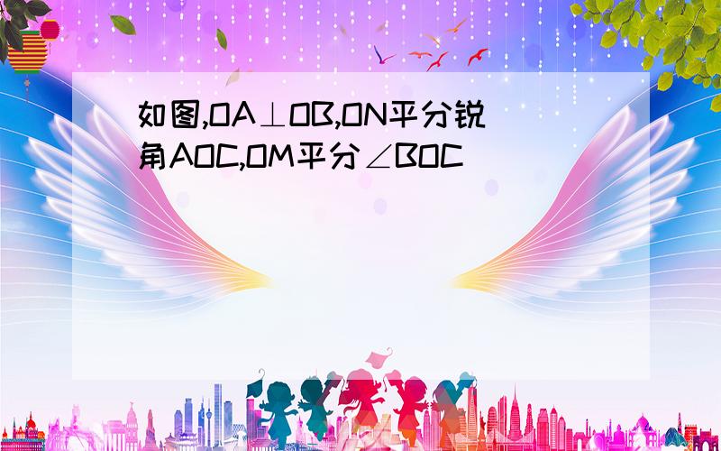 如图,OA⊥OB,ON平分锐角AOC,OM平分∠BOC