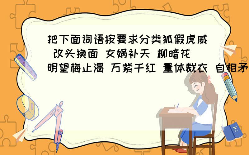 把下面词语按要求分类狐假虎威 改头换面 女娲补天 柳暗花明望梅止渴 万紫千红 量体裁衣 自相矛盾开天辟地 破釜沉舟 诲人