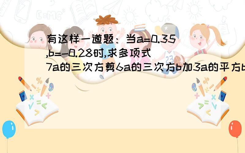 有这样一道题：当a=0.35,b=-0.28时,求多项式7a的三次方剪6a的三次方b加3a的平方b加3a的三次方加6a的