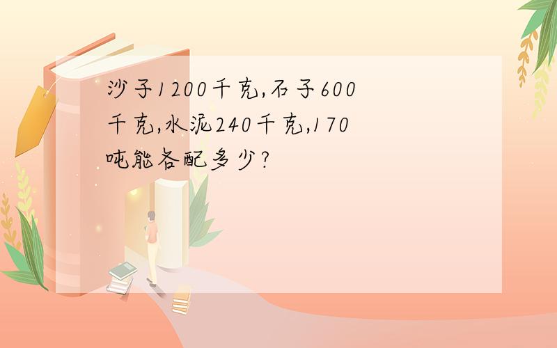 沙子1200千克,石子600千克,水泥240千克,170吨能各配多少?