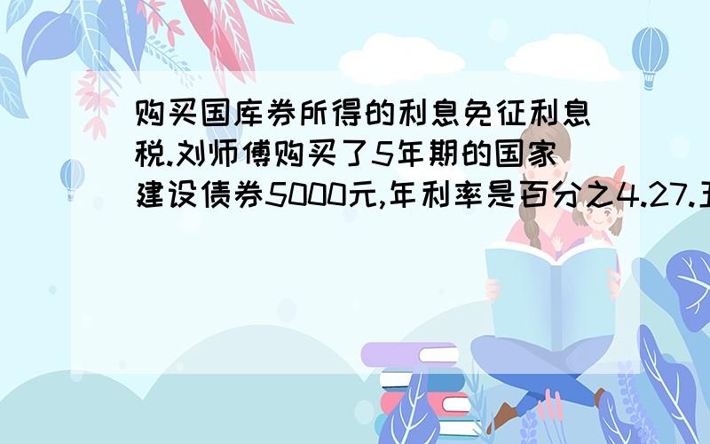 购买国库券所得的利息免征利息税.刘师傅购买了5年期的国家建设债券5000元,年利率是百分之4.27.五年后,